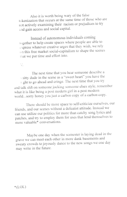 Also it is worth being wary of the false Iokenization that occurs at the same time of those: who are 1ot actively examining their racism or prejudices 10 Uy und gain access and social capital. Instead of autonomous individuals coming Logether to help create spaces where people are able 1o - cpress whatever creative urges that they wish. we rely < this free market social-capitalism to shape the scenes it we put time and effort into The next time that you hear someone describe a 7ty dude in the scenc as a “sweet heart” you have the 1 ght to go ahead and cringe. The next time that you try and talk shit on someone jocking someone elses style. remember hat it is like being a post modern girl in a post modern world...sorry honey you just a carbon copy of a carbon copy. There should be more space o self-criticize ourselves, our fricnds, and our scenes without a defeatist attitude. Instead we can use tilize our politics for more than catchy song lyries and patches, and try to employ them for uses that lend themselves 1© more valuable* conversations. Maybe one day when the scenester is laying dead in the grave we can meet each other in more dank basements and sweaty crowds 1o joyously dance 10 the new songs we one day may write in the future. *(LOL)